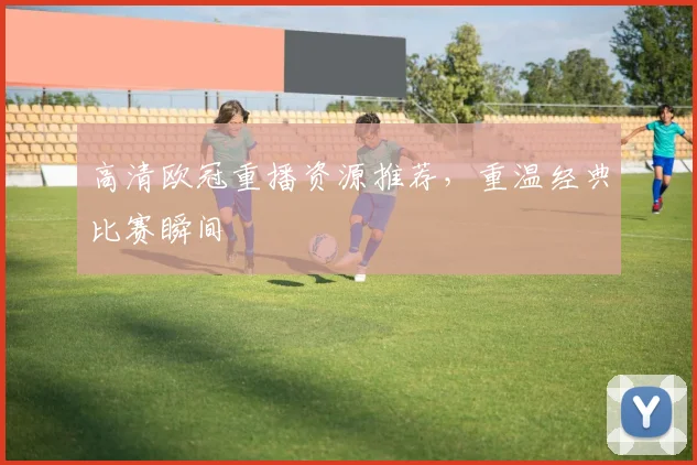 高清欧冠重播资源推荐,重温经典比赛瞬间