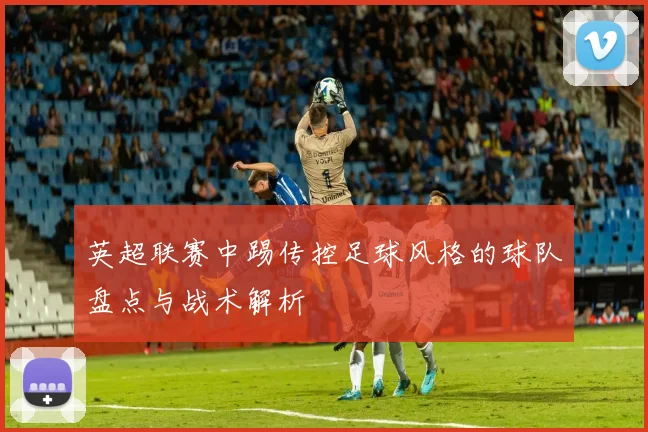 英超联赛中踢传控足球风格的球队盘点与战术解析