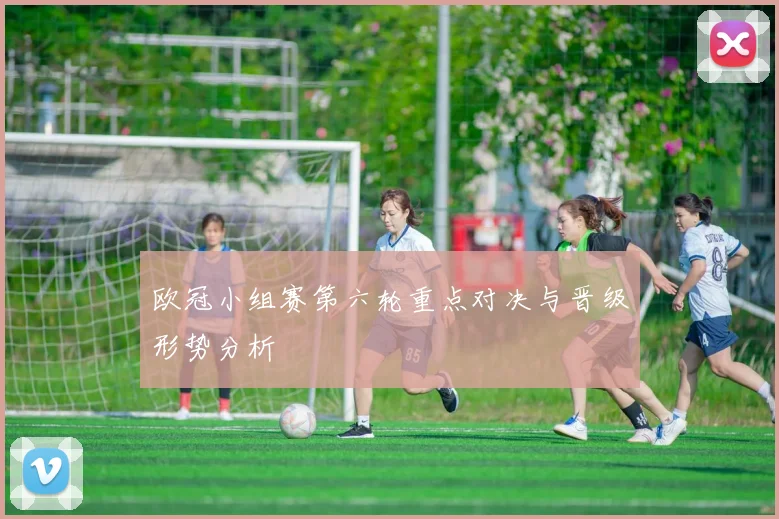 欧冠小组赛第六轮重点对决与晋级形势分析