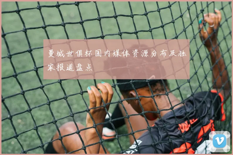 曼城世俱杯国内媒体资源分布及独家报道盘点