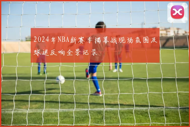 2024年NBA新赛季揭幕战现场氛围及球迷反响全景记录