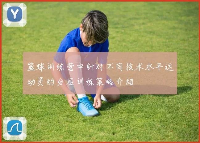 篮球训练营中针对不同技术水平运动员的分层训练策略介绍