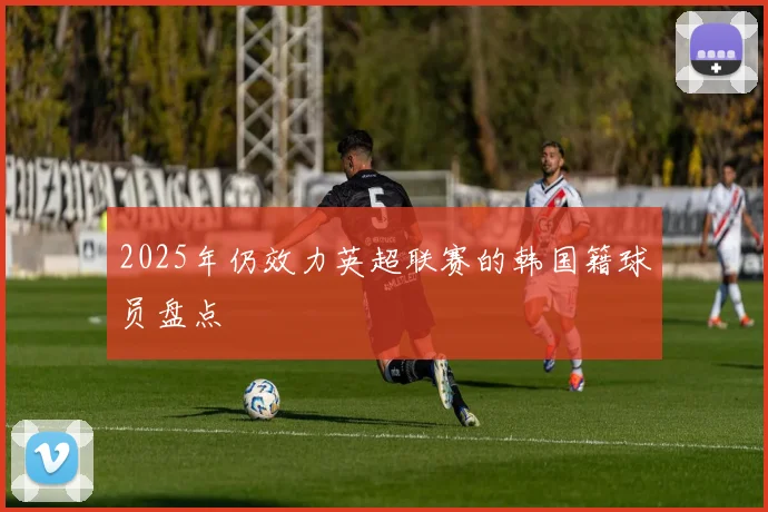 2025年仍效力英超联赛的韩国籍球员盘点